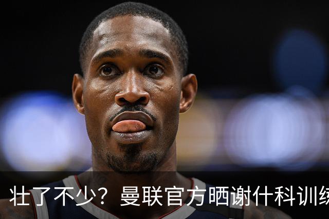 壮了不少？曼联官方晒谢什科训练照，球迷说他练成麒麟臂了