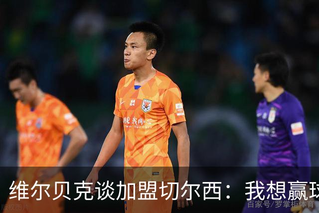 维尔贝克谈加盟切尔西：我想赢球，想进步；我的经验能帮年轻球员